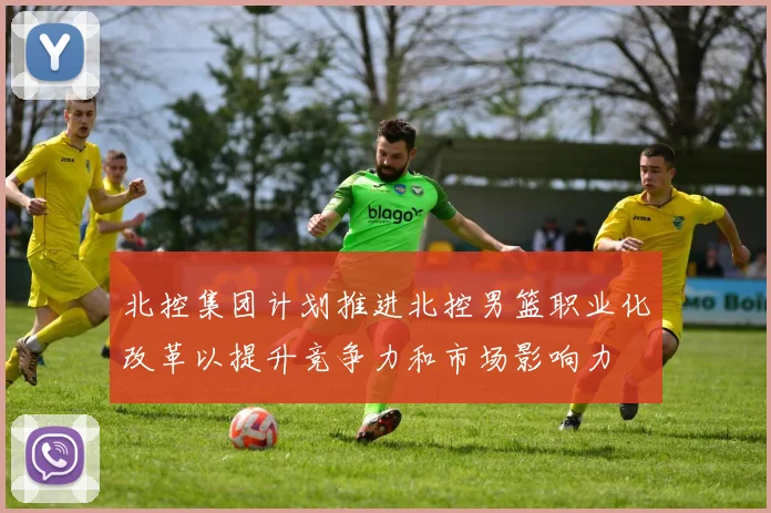 北控集团计划推进北控男篮职业化改革以提升竞争力和市场影响力