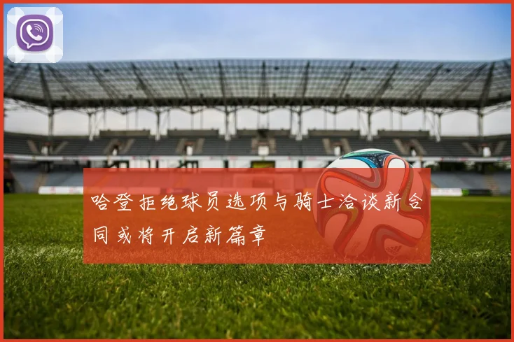 哈登拒绝球员选项与骑士洽谈新合同或将开启新篇章