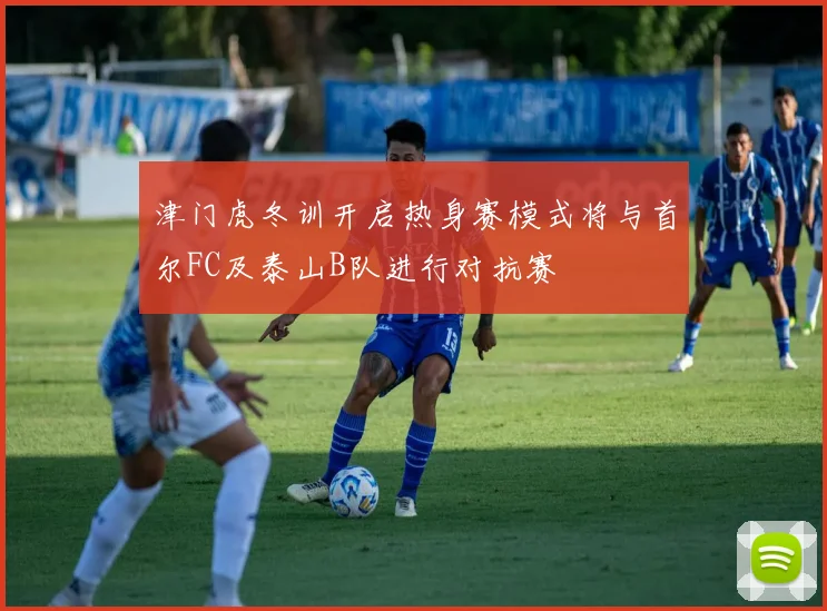 津门虎冬训开启热身赛模式将与首尔FC及泰山B队进行对抗赛