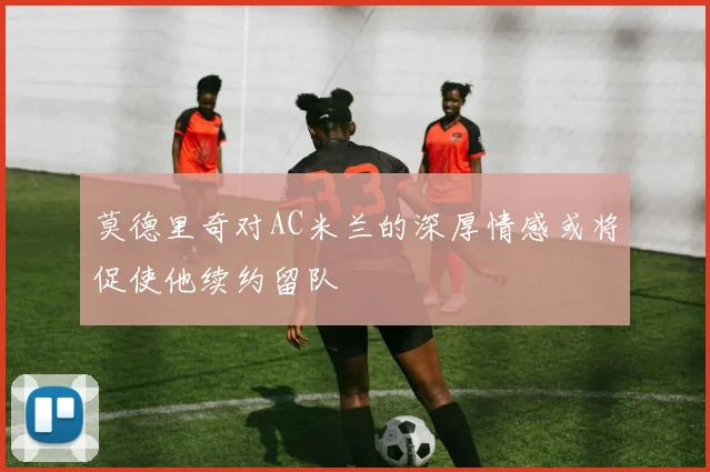 莫德里奇对AC米兰的深厚情感或将促使他续约留队