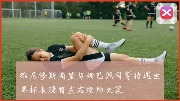 维尼修斯渴望与姆巴佩同等待遇世界杯表现将左右续约决策