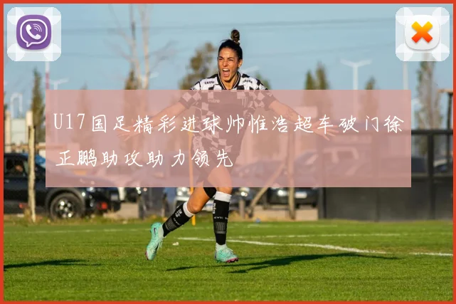 U17国足精彩进球帅惟浩超车破门徐正鹏助攻助力领先