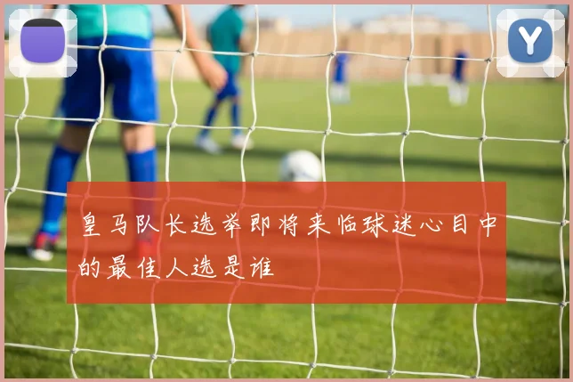 皇马队长选举即将来临球迷心目中的最佳人选是谁