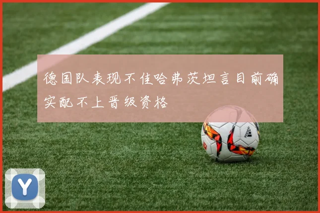 德国队表现不佳哈弗茨坦言目前确实配不上晋级资格