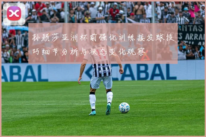 孙颖莎亚洲杯前强化训练接发球技巧细节分析与状态变化观察