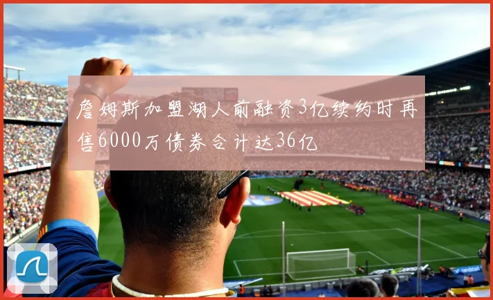 詹姆斯加盟湖人前融资3亿续约时再售6000万债券合计达36亿
