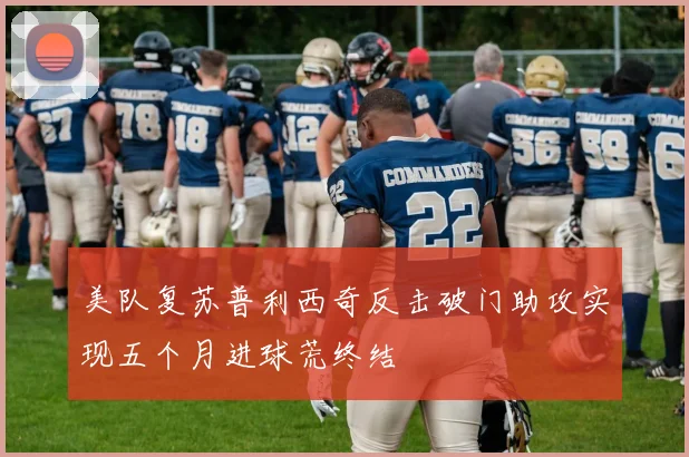 美队复苏普利西奇反击破门助攻实现五个月进球荒终结