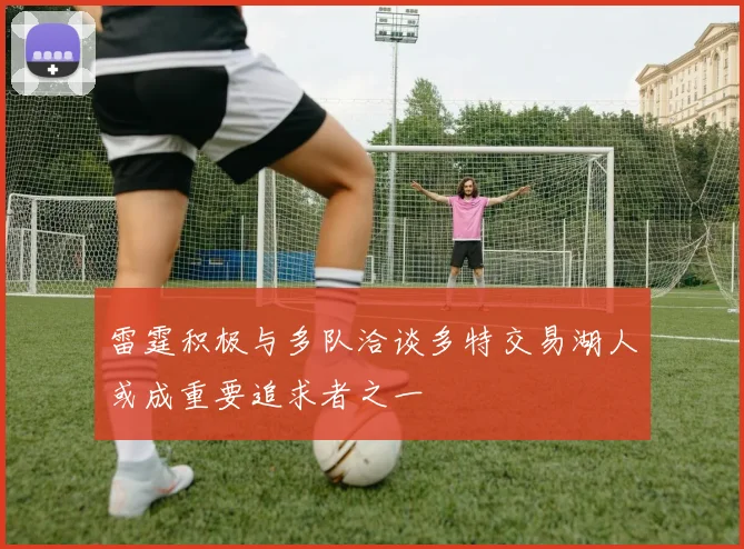 雷霆积极与多队洽谈多特交易湖人或成重要追求者之一