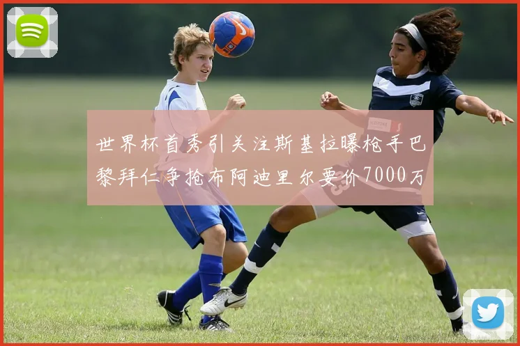 世界杯首秀引关注斯基拉曝枪手巴黎拜仁争抢布阿迪里尔要价7000万欧元
