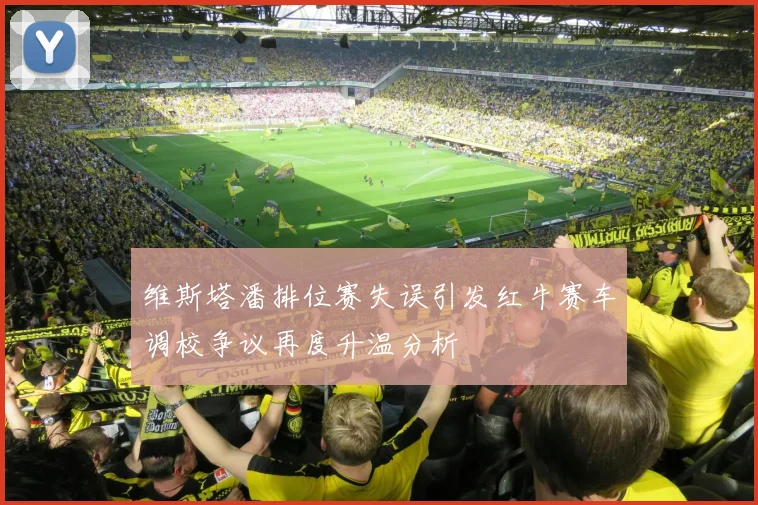 维斯塔潘排位赛失误引发红牛赛车调校争议再度升温分析