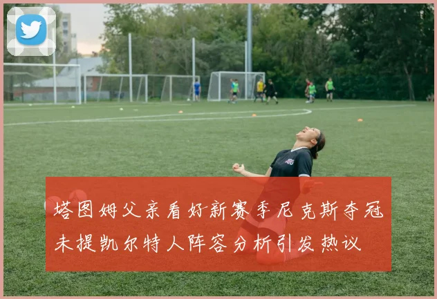 塔图姆父亲看好新赛季尼克斯夺冠未提凯尔特人阵容分析引发热议