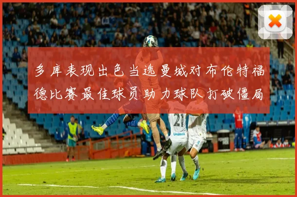 多库表现出色当选曼城对布伦特福德比赛最佳球员助力球队打破僵局