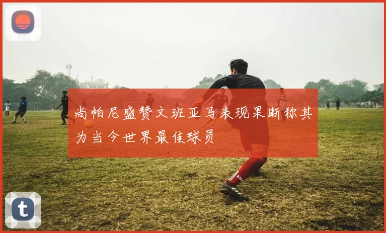 尚帕尼盛赞文班亚马表现果断称其为当今世界最佳球员