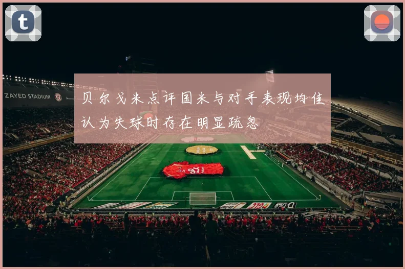 贝尔戈米点评国米与对手表现均佳认为失球时存在明显疏忽