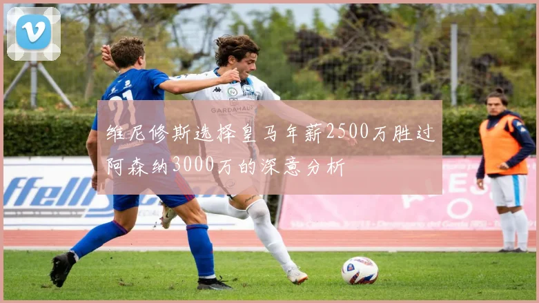 维尼修斯选择皇马年薪2500万胜过阿森纳3000万的深意分析