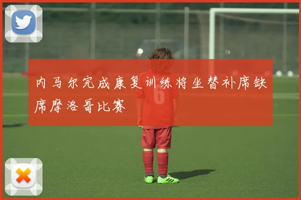内马尔完成康复训练将坐替补席缺席摩洛哥比赛