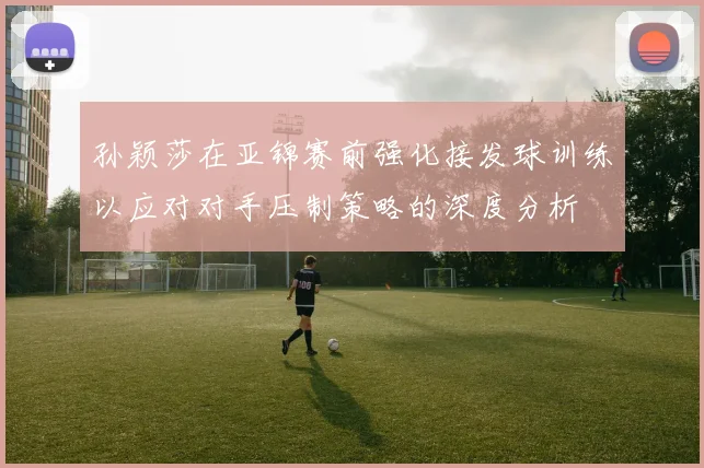 孙颖莎在亚锦赛前强化接发球训练以应对对手压制策略的深度分析