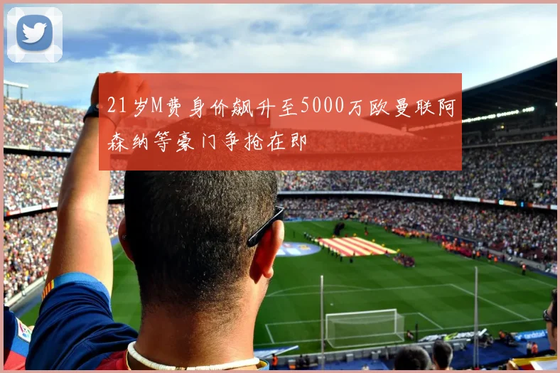 21岁M费身价飙升至5000万欧曼联阿森纳等豪门争抢在即
