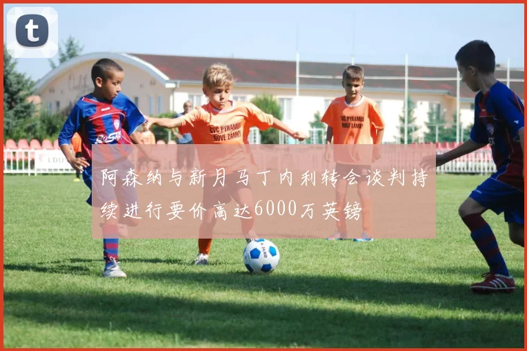 阿森纳与新月马丁内利转会谈判持续进行要价高达6000万英镑