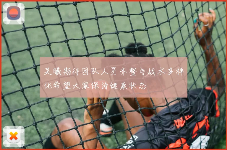 吴曦期待团队人员齐整与战术多样化希望大家保持健康状态