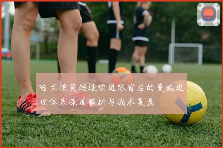 哈兰德英超连续进球背后的曼城进攻体系深度解析与战术复盘
