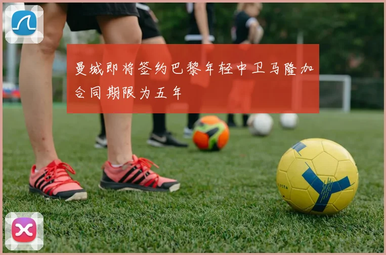 曼城即将签约巴黎年轻中卫马隆加合同期限为五年