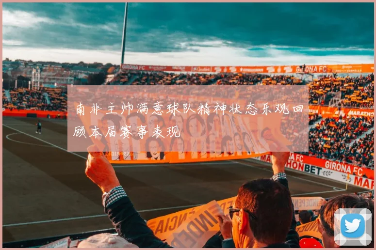 南非主帅满意球队精神状态乐观回顾本届赛事表现