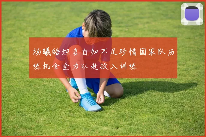 杨曦皓坦言自知不足珍惜国家队历练机会全力以赴投入训练