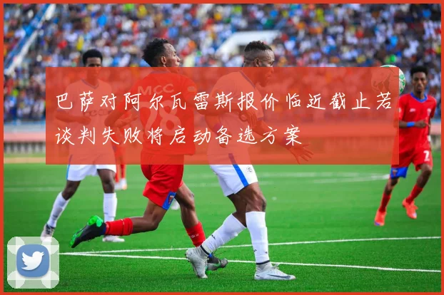 巴萨对阿尔瓦雷斯报价临近截止若谈判失败将启动备选方案