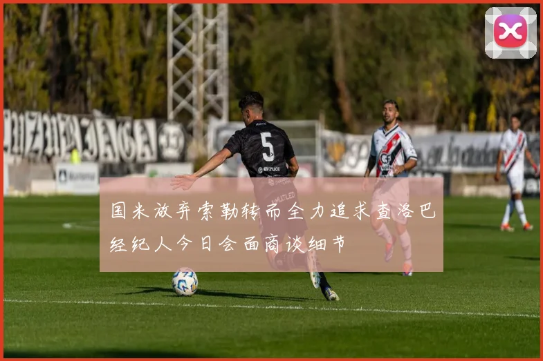国米放弃索勒转而全力追求查洛巴经纪人今日会面商谈细节