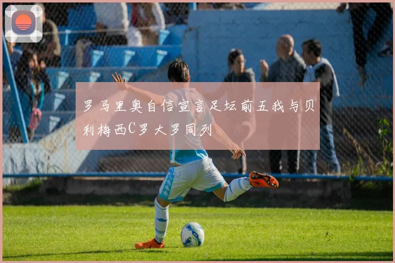 罗马里奥自信宣言足坛前五我与贝利梅西C罗大罗同列